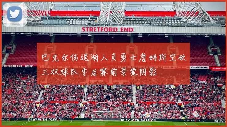巴克尔伤退湖人负勇士詹姆斯空砍三双球队季后赛前景蒙阴影