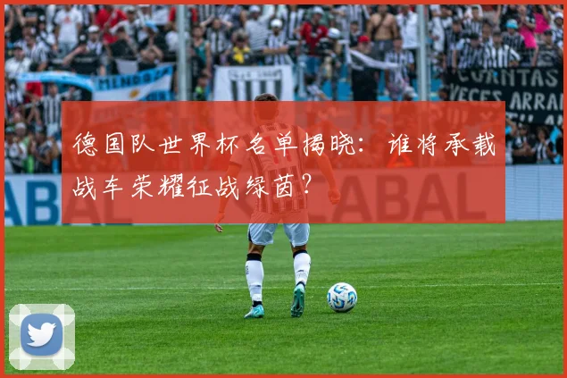 德国队世界杯名单揭晓：谁将承载战车荣耀征战绿茵？